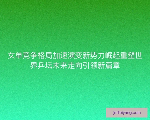 女单竞争格局加速演变新势力崛起重塑世界乒坛未来走向引领新篇章